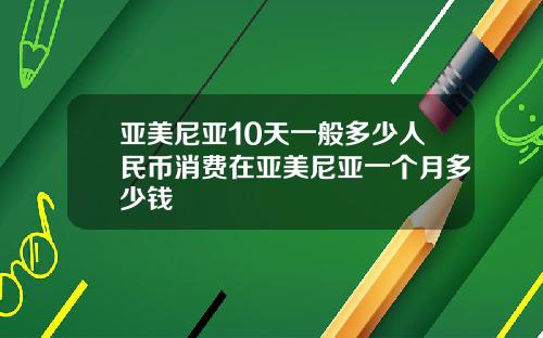亚美尼亚10天一般多少人民币消费在亚美尼亚一个月多少钱