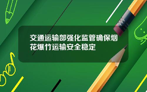 交通运输部强化监管确保烟花爆竹运输安全稳定