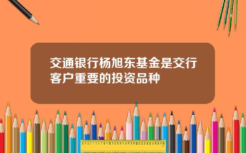 交通银行杨旭东基金是交行客户重要的投资品种
