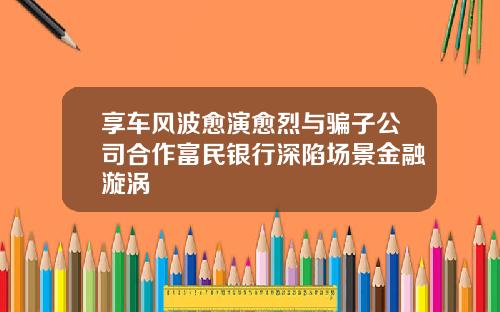 享车风波愈演愈烈与骗子公司合作富民银行深陷场景金融漩涡