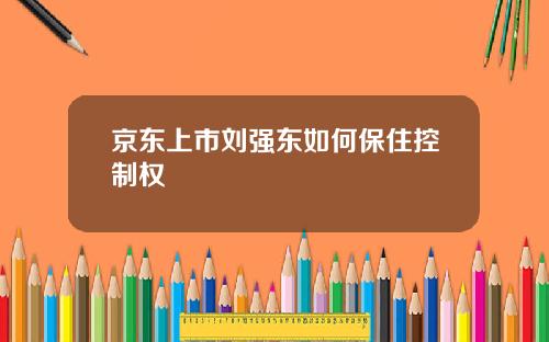 京东上市刘强东如何保住控制权