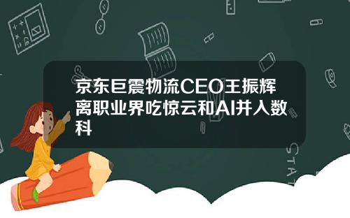 京东巨震物流CEO王振辉离职业界吃惊云和AI并入数科