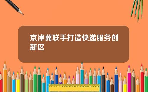 京津冀联手打造快递服务创新区
