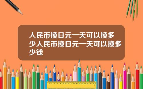 人民币换日元一天可以换多少人民币换日元一天可以换多少钱