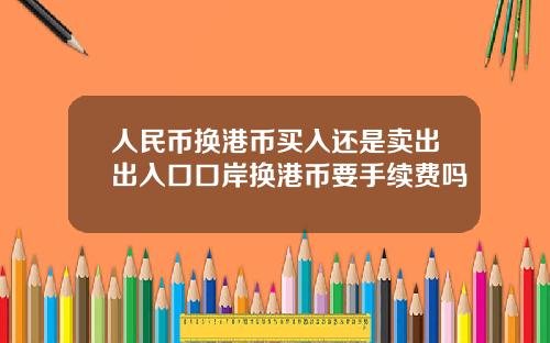 人民币换港币买入还是卖出出入口口岸换港币要手续费吗