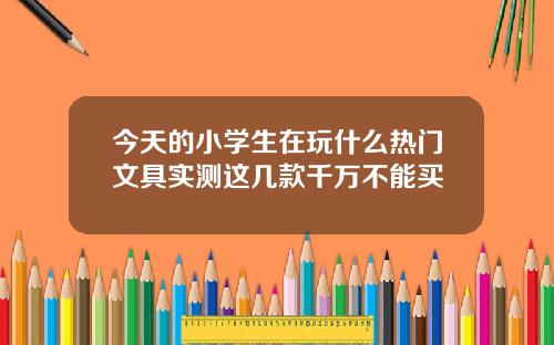 今天的小学生在玩什么热门文具实测这几款千万不能买