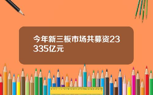 今年新三板市场共募资23335亿元