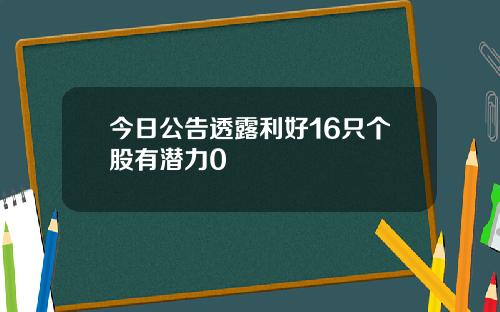 今日公告透露利好16只个股有潜力0