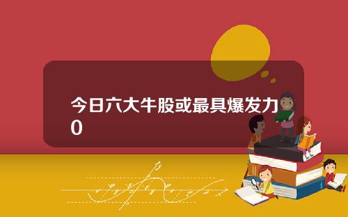 今日六大牛股或最具爆发力0