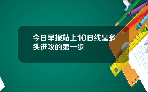 今日早报站上10日线是多头进攻的第一步