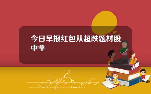 今日早报红包从超跌题材股中拿