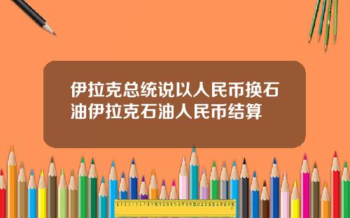 伊拉克总统说以人民币换石油伊拉克石油人民币结算