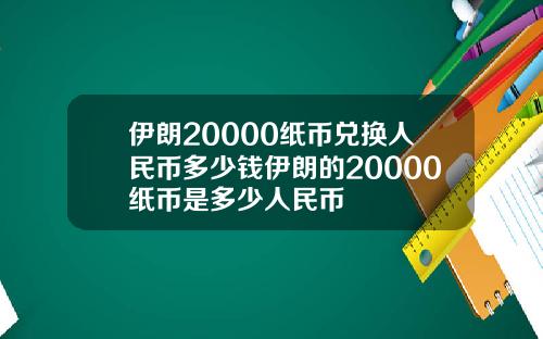 伊朗20000纸币兑换人民币多少钱伊朗的20000纸币是多少人民币
