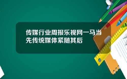 传媒行业周报乐视网一马当先传统媒体紧随其后