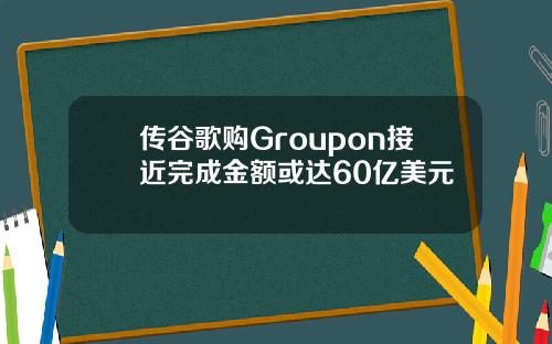 传谷歌购Groupon接近完成金额或达60亿美元