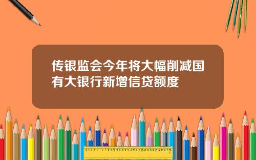 传银监会今年将大幅削减国有大银行新增信贷额度