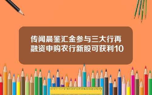 传闻晨鉴汇金参与三大行再融资申购农行新股可获利10