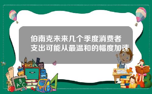 伯南克未来几个季度消费者支出可能从最温和的幅度加速
