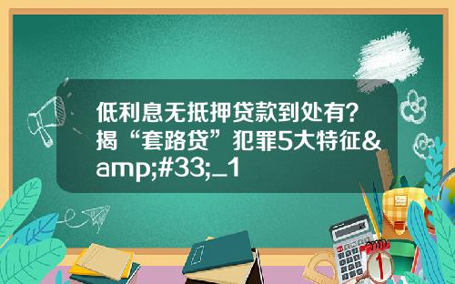 低利息无抵押贷款到处有？揭“套路贷”犯罪5大特征&#33;_1