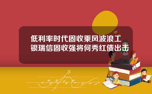 低利率时代固收乘风波浪工银瑞信固收强将何秀红债出击