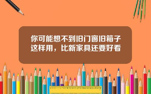 你可能想不到旧门窗旧箱子这样用，比新家具还要好看