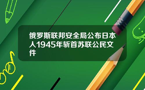 俄罗斯联邦安全局公布日本人1945年斩首苏联公民文件