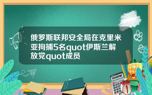 俄罗斯联邦安全局在克里米亚拘捕5名quot伊斯兰解放党quot成员