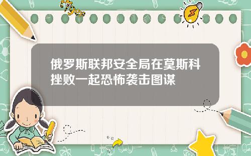 俄罗斯联邦安全局在莫斯科挫败一起恐怖袭击图谋
