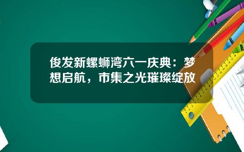 俊发新螺蛳湾六一庆典：梦想启航，市集之光璀璨绽放