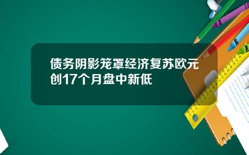 债务阴影笼罩经济复苏欧元创17个月盘中新低