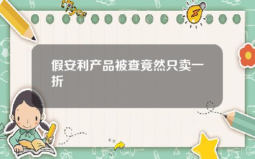 假安利产品被查竟然只卖一折