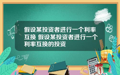 假设某投资者进行一个利率互换 假设某投资者进行一个利率互换的投资