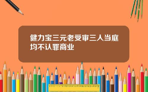 健力宝三元老受审三人当庭均不认罪商业