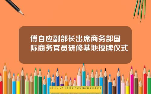 傅自应副部长出席商务部国际商务官员研修基地授牌仪式