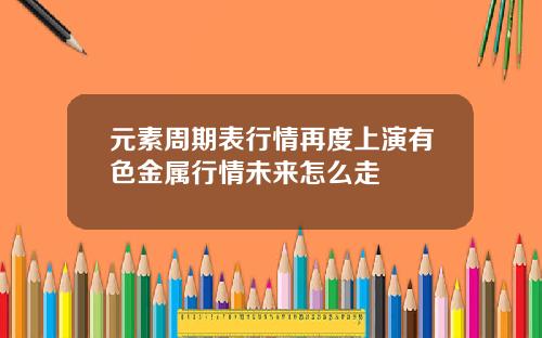 元素周期表行情再度上演有色金属行情未来怎么走