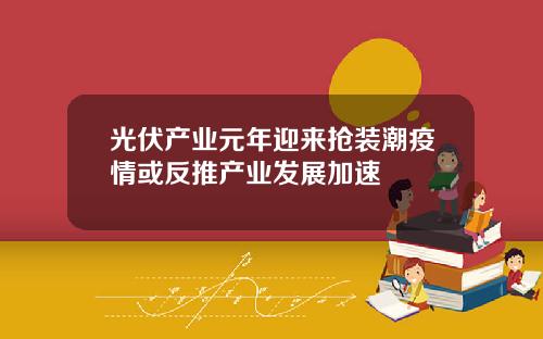光伏产业元年迎来抢装潮疫情或反推产业发展加速