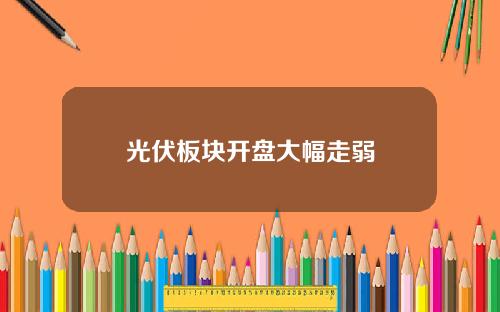 光伏板块开盘大幅走弱