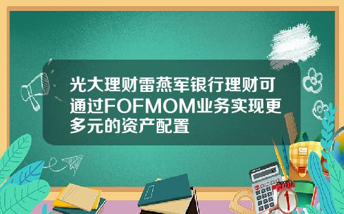光大理财雷燕军银行理财可通过FOFMOM业务实现更多元的资产配置