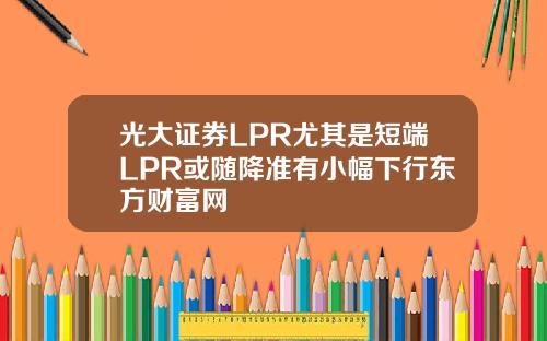 光大证券LPR尤其是短端LPR或随降准有小幅下行东方财富网