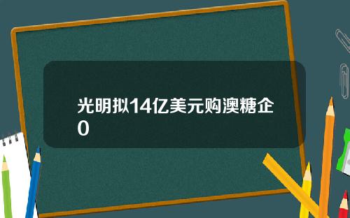 光明拟14亿美元购澳糖企0