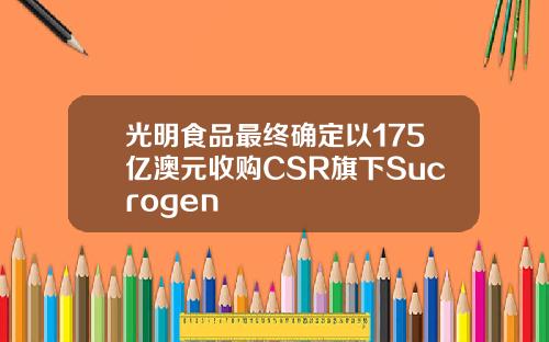 光明食品最终确定以175亿澳元收购CSR旗下Sucrogen