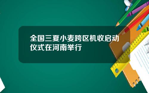 全国三夏小麦跨区机收启动仪式在河南举行