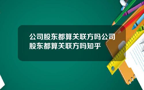 公司股东都算关联方吗公司股东都算关联方吗知乎