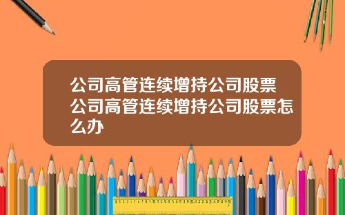公司高管连续增持公司股票公司高管连续增持公司股票怎么办