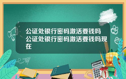 公证处银行密码激活要钱吗公证处银行密码激活要钱吗现在