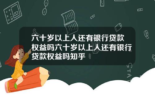 六十岁以上人还有银行贷款权益吗六十岁以上人还有银行贷款权益吗知乎