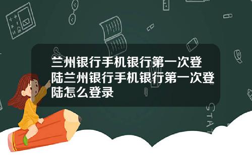 兰州银行手机银行第一次登陆兰州银行手机银行第一次登陆怎么登录