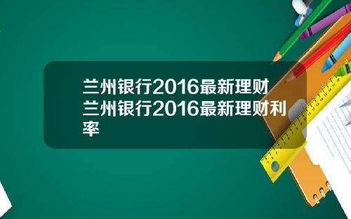 兰州银行2016最新理财兰州银行2016最新理财利率