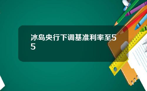 冰岛央行下调基准利率至55