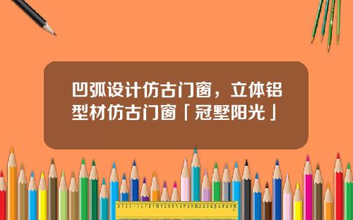 凹弧设计仿古门窗，立体铝型材仿古门窗「冠墅阳光」